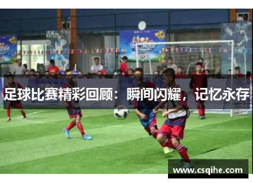足球比赛精彩回顾：瞬间闪耀，记忆永存