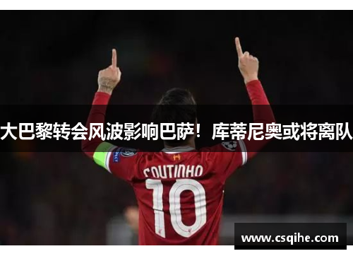 大巴黎转会风波影响巴萨！库蒂尼奥或将离队