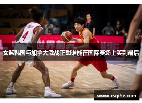 女篮韩国与加拿大激战正酣谁能在国际赛场上笑到最后