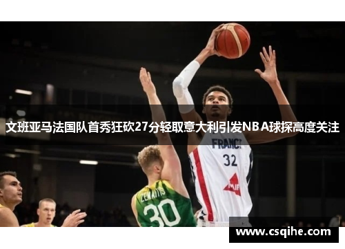 文班亚马法国队首秀狂砍27分轻取意大利引发NBA球探高度关注